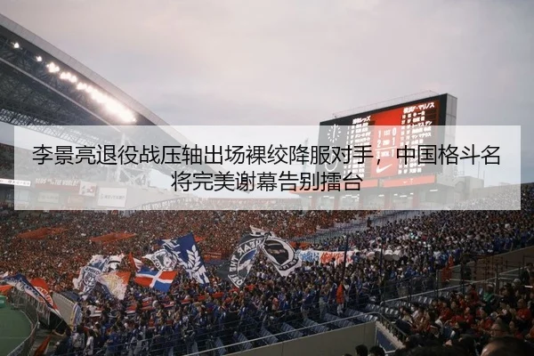 李景亮退役战压轴出场裸绞降服对手，中国格斗名将完美谢幕告别擂台